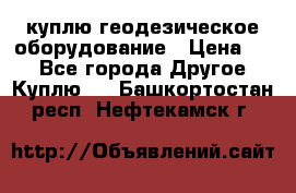 куплю геодезическое оборудование › Цена ­ - - Все города Другое » Куплю   . Башкортостан респ.,Нефтекамск г.